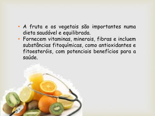 • A fruta e os vegetais são importantes numa
  dieta saudável e equilibrada.
• Fornecem vitaminas, minerais, fibras e incluem
  substâncias fitoquímicas, como antioxidantes e
  fitoesteróis, com potenciais benefícios para a
  saúde.
 