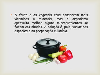 • A fruta e os vegetais crus conservam mais
  vitaminas e minerais, mas o organismo
  aproveita melhor alguns micronutrientes se
  forem cozinhados. A solução é, pois, variar nas
  espécies e na preparação culinária.
 