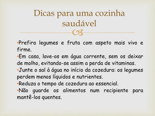 Dicas para uma cozinha
              saudável
                       
•Prefira legumes e fruta com aspeto mais vivo e
firme.
•Em casa, lave-os em água corrente, sem os deixar
de molho, evitando-se assim a perda de vitaminas.
•Junte o sal à água no início da cozedura: os legumes
perdem menos líquidos e nutrientes.
•Reduza o tempo de cozedura ao essencial.
•Não guarde os alimentos num recipiente para
mantê-los quentes.
 