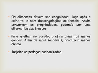 • Os alimentos devem ser congelados logo após a
  colheita, e sem descongelações acidentais. Assim
  conservam as propriedades, podendo ser uma
  alternativa aos frescos.

• Para grelhar no carvão, prefira alimentos menos
  gordos. Além de mais saudáveis, produzem menos
  chama.

• Rejeite os pedaços carbonizados.
 