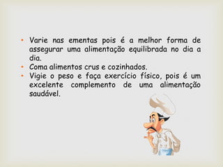 • Varie nas ementas pois é a melhor forma de
  assegurar uma alimentação equilibrada no dia a
  dia.
• Coma alimentos crus e cozinhados.
• Vigie o peso e faça exercício físico, pois é um
  excelente complemento de uma alimentação
  saudável.
 