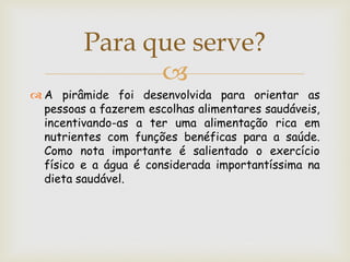 Para que serve?
               
 A pirâmide foi desenvolvida para orientar as
  pessoas a fazerem escolhas alimentares saudáveis,
  incentivando-as a ter uma alimentação rica em
  nutrientes com funções benéficas para a saúde.
  Como nota importante é salientado o exercício
  físico e a água é considerada importantíssima na
  dieta saudável.
 