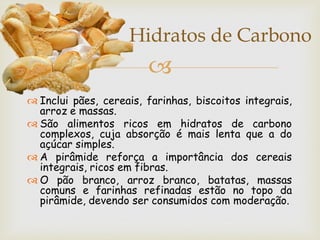 Hidratos de Carbono
                        
 Inclui pães, cereais, farinhas, biscoitos integrais,
  arroz e massas.
 São alimentos ricos em hidratos de carbono
  complexos, cuja absorção é mais lenta que a do
  açúcar simples.
 A pirâmide reforça a importância dos cereais
  integrais, ricos em fibras.
 O pão branco, arroz branco, batatas, massas
  comuns e farinhas refinadas estão no topo da
  pirâmide, devendo ser consumidos com moderação.
 