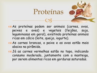 Proteínas
                   
 As proteínas podem ser animais (carnes, ovos,
  peixes e aves) e vegetais (feijões, soja,
  leguminosas em geral), existindo proteínas animais
  ricas em cálcio (leite, queijo, iogurte).
 As carnes brancas, o peixe e os ovos estão mais
  abaixo na pirâmide.
 Já as carnes vermelhas estão no topo, indicando
  consumo moderado, juntamente com a manteiga,
  por serem alimentos ricos em gorduras saturadas.
 