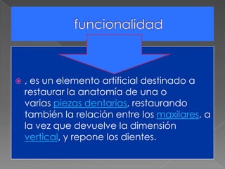 , es un elemento artificial destinado a
restaurar la anatomía de una o
varias piezas dentarias, restaurando
también la relación entre los maxilares, a
la vez que devuelve la dimensión
vertical, y repone los dientes.
 