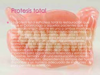  La prótesis total esPrótesis total la restauración que
hace el Odontólogo a aquellos pacientes que no
presentan ningún diente en uno o ambos maxilares
(maxilar y mandíbula). Esta restauración protésica
debe cumplir unos parámetros biológicos y
funcionales adecuados para el paciente por lo que
debe realizarse por un profesional competente.
Normalmente la prótesis total es removible pero
existen hoy alternativas odontológicas que permiten
combinar este tratamiento de prótesis total con
implantes para lograr mayor retención y estabilidad.
Es posible terminar con una restauración protésica
fija sobre implantes, dependiendo siempre del hueso
disponible y un número adecuado de implantes
para permitir su retención.
 