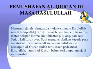 PEMUSHAFAN AL-QUR’AN DI
MASA RASULULLAH
Menurut sejarah islam, pada mulanya dimasa Rasulullah
masih hidup, Al-Qu’an ditulis oleh penulis-penulis wahyu
diatas pelepah kurma, kulit binatang, tulang, dan batu.
Setiap kali turun ayat, Nabi mengintruksikan kepada para
sahabat untuk menghafalkan dan menuliskan nya.
Meskipun Al-Qur’an sudah tertuliskan pada masa
Rasulullah, namun Al-Qur’an belum terkumpul menjadi
satu mushaf.
 
