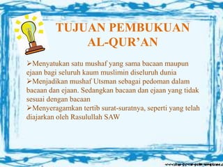 TUJUAN PEMBUKUAN
AL-QUR’AN
Menyatukan satu mushaf yang sama bacaan maupun
ejaan bagi seluruh kaum muslimin diseluruh dunia
Menjadikan mushaf Utsman sebagai pedoman dalam
bacaan dan ejaan. Sedangkan bacaan dan ejaan yang tidak
sesuai dengan bacaan
Menyeragamkan tertib surat-suratnya, seperti yang telah
diajarkan oleh Rasulullah SAW
 