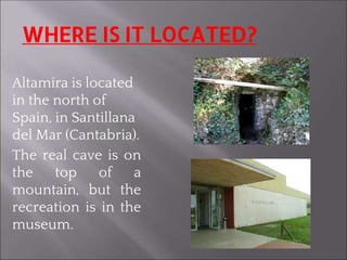 WHERE IS IT LOCATED?
Altamira is located
in the north of
Spain, in Santillana
del Mar (Cantabria).
The real cave is on
the top of a
mountain, but the
recreation is in the
museum.
