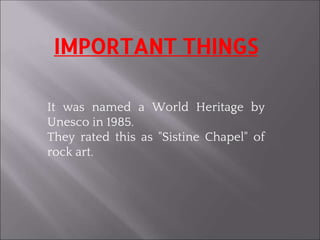 IMPORTANT THINGS
It was named a World Heritage by
Unesco in 1985.
They rated this as "Sistine Chapel" of
rock art.