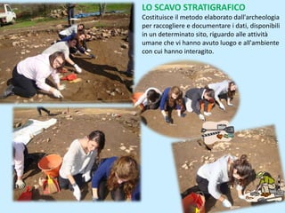LO SCAVO STRATIGRAFICO
Costituisce il metodo elaborato dall'archeologia
per raccogliere e documentare i dati, disponibili
in un determinato sito, riguardo alle attività
umane che vi hanno avuto luogo e all'ambiente
con cui hanno interagito.
 