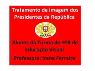 Tratamento de imagem dos Presidentes da República  Alunos da Turma do 9ºB de Educação Visual  Professora: Irene Ferreira  