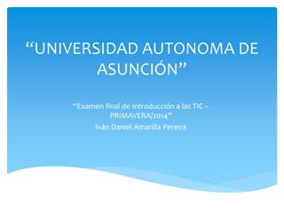 “UNIVERSIDAD AUTONOMA DE
ASUNCIÓN”
“Examen final de Introducción a las TIC –
PRIMAVERA/2014”
Iván Daniel Amarilla Pereira