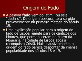 Origem do Fado
 A palavra fado vem do latim , ou seja,
  "destino". De origem obscura, terá surgido
  provavelmente na primeira metade do século
  19.
 Uma explicação popular para a origem do
  fado de Lisboa remete para os cânticos dos
  Mouros, que permaneceram no bairro da
  Mouraria, na cidade de Lisboa após a
  reconquista Cristã. Mais plausivelmente, a
  origem do fado parece despontar da imensa
  popularidade nos séculos 18 e 19.
 
