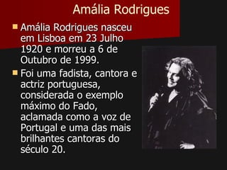 Amália Rodrigues
 Amália Rodrigues nasceu
  em Lisboa em 23 Julho
  1920 e morreu a 6 de
  Outubro de 1999.
 Foi uma fadista, cantora e
  actriz portuguesa,
  considerada o exemplo
  máximo do Fado,
  aclamada como a voz de
  Portugal e uma das mais
  brilhantes cantoras do
  século 20.
 