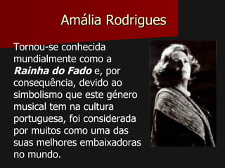 Amália Rodrigues
Tornou-se conhecida
mundialmente como a
Rainha do Fado e, por
consequência, devido ao
simbolismo que este género
musical tem na cultura
portuguesa, foi considerada
por muitos como uma das
suas melhores embaixadoras
no mundo.
 