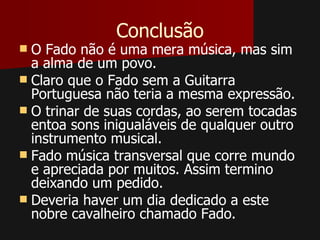 Conclusão
 O Fado não é uma mera música, mas sim
  a alma de um povo.
 Claro que o Fado sem a Guitarra
  Portuguesa não teria a mesma expressão.
 O trinar de suas cordas, ao serem tocadas
  entoa sons inigualáveis de qualquer outro
  instrumento musical.
 Fado música transversal que corre mundo
  e apreciada por muitos. Assim termino
  deixando um pedido.
 Deveria haver um dia dedicado a este
  nobre cavalheiro chamado Fado.
 