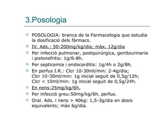3.Posologia
   POSOLOGIA: branca de la Farmacologia que estudia
    la dosificació dels fàrmacs.
   IV. Ads.: 50-200mg/kg/dia; màx. 12g/dia
   Per infecció pulmonar, postquirúrgica, genitourinaria
    i pielonefritis: 1g/6-8h.
   Per septicemia i endocarditis: 1g/4h o 2g/8h.
   En perfus I.R.: Clcr 10-30ml/min: 2-4g/dia;
    Clcr 10-30ml/min: 1g inicial seguit de 0,5g/12h;
    Clcr < 10ml/min: 1g inicial seguit de 0,5g/24h.
   En nens:25mg/kg/6h.
   Per infecció greu:50mg/kg/6h, perfus.
   Oral. Ads. i nens > 40kg: 1,5-3g/dia en dosis
    equivalents; màx 6g/dia.
 
