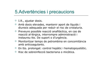 5.Advertències i precaucions
   I.R., ajustar dosis.
   Amb dosis elevades, mantenir aport de líquids i
    diuresis adequada per reduïr el risc de cristaluria.
   Preveure possible reacció anafilàctica, en cas de
    reacció al·lèrgica, interrompre administració i
    instaureu tto. De suport o d’urgència.
   Monitoritzar temps de petrombina en concomitància
    amb anticoagulants.
   En tto. prolongat: control hepàtic i hematopoyetètic.
   Risc de sobreinfecció bacteriana o micòtica.
 
