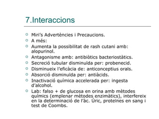 7.Interaccions
   Miri’s Advertències i Precaucions.
   A més:
   Aumenta la possibilitat de rash cutani amb:
    alopurinol.
   Antagonisme amb: antibiòtics bacteriostàtics.
   Secreció tubular disminuïda per: probenecid.
   Disminueix l’eficàcia de: anticonceptius orals.
   Absorció disminuïda per: antiàcids.
   Inactivació química accelerada per: ingesta
    d’alcohol.
   Lab: falso + de glucosa en orina amb mètodes
    químics (emplenar mètodes enzimàtics), interfereix
    en la determinació de l’àc. Úric, proteïnes en sang i
    test de Coombs.
 