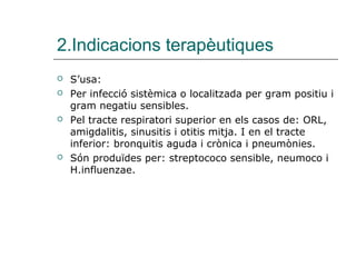 2.Indicacions terapèutiques
   S’usa:
   Per infecció sistèmica o localitzada per gram positiu i
    gram negatiu sensibles.
   Pel tracte respiratori superior en els casos de: ORL,
    amigdalitis, sinusitis i otitis mitja. I en el tracte
    inferior: bronquitis aguda i crònica i pneumònies.
   Són produïdes per: streptococo sensible, neumoco i
    H.influenzae.
 