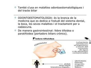    També s’usa en malalties odontoestomatològiques i
    del tracte biliar

   ODONTOESTOMATOLOGIA: és la branca de la
    medicina que es dedica a l’estudi del sistema dental,
    la boca, les seves malalties i el tractament per a
    cadascuna.
   De manera gastrointestinal: febre tifoidea o
    paratifoidea (portadors biliars crònics).
 