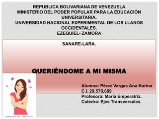 REPUBLICA BOLIVARIANA DE VENEZUELA
MINISTERIO DEL PODER POPULAR PARA LA EDUCACIÓN
UNIVERSITARIA.
UNIVERSIDAD NACIONAL EXPERIMENTAL DE LOS LLANOS
OCCIDENTALES.
EZEQUIEL- ZAMORA
SANARE-LARA.
QUERIÉNDOME A MI MISMA
Alumna: Pérez Vargas Ana Karina
C.I. 29,578,689
Profesora: María Emperatriz.
Catedra: Ejes Transversales.
 