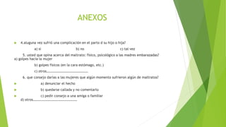 ANEXOS
 4.aluguna vez sufrió una complicación en el parto d su hijo o hija?
a) si b) no c) tal vez
5. usted que opina acerca del maltrato: físico, psicológico a las madres embarazadas?
a) golpes hacia la mujer
b) golpes físicos (en la cara estómago, etc.)
c) otros…………………………………………
6. que consejo darías a las mujeres que algún momento sufrieron algún de maltratos?
 a) denunciar el hecho
 b) quedarse callada y no comentarlo
 c) pedir consejo a una amiga o familiar
d) otros……………………………………………
 