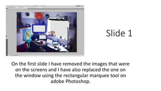 Slide 1 
On the first slide I have removed the images that were 
on the screens and I have also replaced the one on 
the window using the rectangular marquee tool on 
adobe Photoshop. 
 