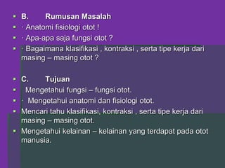  B. Rumusan Masalah
 · Anatomi fisiologi otot !
 · Apa-apa saja fungsi otot ?
 · Bagaimana klasifikasi , kontraksi , serta tipe kerja dari
masing – masing otot ?
 C. Tujuan
 Mengetahui fungsi – fungsi otot.
 · Mengetahui anatomi dan fisiologi otot.
 Mencari tahu klasifikasi, kontraksi , serta tipe kerja dari
masing – masing otot.
 Mengetahui kelainan – kelainan yang terdapat pada otot
manusia.
 