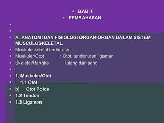  BAB II
 PEMBAHASAN


 A. ANATOMI DAN FISIOLOGI ORGAN-ORGAN DALAM SISTEM
MUSCULOSKELETAL
 Muskuloskeletal terdiri atas :
 Muskuler/Otot : Otot, tendon,dan ligamen
 Skeletal/Rangka : Tulang dan sendi

 1. Muskuler/Otot
 1.1 Otot
 b) Otot Polos
 1.2 Tendon
 1.3 Ligamen
 