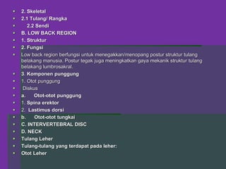  2. Skeletal
 2.1 Tulang/ Rangka
 2.2 Sendi
 B. LOW BACK REGION
 1. Struktur
 2. Fungsi
 Low back region berfungsi untuk menegakkan/menopang postur struktur tulang
belakang manusia. Postur tegak juga meningkatkan gaya mekanik struktur tulang
belakang lumbrosakral.
 3. Komponen punggung
 1. Otot punggung
 Diskus
 a. Otot-otot punggung
 1. Spina erektor
 2. Lastimus dorsi
 b. Otot-otot tungkai
 C. INTERVERTEBRAL DISC
 D. NECK
 Tulang Leher
 Tulang-tulang yang terdapat pada leher:
 Otot Leher
 