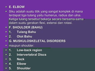  E. ELBOW
 Siku adalah suatu titik yang sangat komplek di mana
terdapat tiga tulang yaitu humerus, radius dan ulna.
Ketiga tulang tersebut bekerja secara bersama-sama
dalam suatu gerakan flexi, extensi dan rotasi.
 F. SHOULDER (BAHU)
 1. Tulang Bahu
 2. Otot Bahu
 G. MUSKULOSKELETAL DISORDERS
 maupun shoulder.
 1. Low-back region
 2. Intervertebral Discs
 3. Neck
 4. Elbow
 5. Shoulder
 