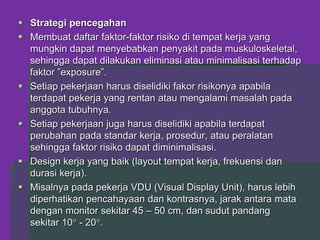  Strategi pencegahan
 Membuat daftar faktor-faktor risiko di tempat kerja yang
mungkin dapat menyebabkan penyakit pada muskuloskeletal,
sehingga dapat dilakukan eliminasi atau minimalisasi terhadap
faktor ”exposure”.
 Setiap pekerjaan harus diselidiki fakor risikonya apabila
terdapat pekerja yang rentan atau mengalami masalah pada
anggota tubuhnya.
 Setiap pekerjaan juga harus diselidiki apabila terdapat
perubahan pada standar kerja, prosedur, atau peralatan
sehingga faktor risiko dapat diminimalisasi.
 Design kerja yang baik (layout tempat kerja, frekuensi dan
durasi kerja).
 Misalnya pada pekerja VDU (Visual Display Unit), harus lebih
diperhatikan pencahayaan dan kontrasnya, jarak antara mata
dengan monitor sekitar 45 – 50 cm, dan sudut pandang
sekitar 10 - 20.
 