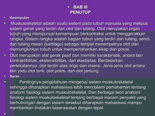  BAB III
PENUTUP
 Kesimpulan
 Muskuloskeletal adalah suatu sistem pada tubuh manusia yang meliputi
sistem gerak yang terdiri dari otot dan tulang. Otot merupakan organ
tubuh yang mempunyai kemampuan berkontraksi untuk menggerakkan
rangka. Sistem rangka adalah bagian tubuh yang terdiri dari tulang, sendi,
dan tulang rawan (kartilago) sebagai tempat menempelnya otot dan
memungkinkan tubuh untuk mempertahankan sikap dan posisi.
 Otot merupakan alat gerak pasif dan memiliki karakteristik, antara lain
kontraktibilitas, ekstensibilitas, dan elastisitas. Berdasarkan
perlekatannya, otot terdiri atas origo dan insersi. Jenis-jenis otot antara
lain yaitu otot lurik, otot polos, dan otot jantung.
 Saran
 Pentingnya pengetahuan mengenai sistem muskuloskeletal
sehingga diharapkan mahasiswa lebih mendalami pemahaman tentang
anatomi fisiologi sistem muskuloskeletal. Dari berbagai teori anatomi
fisiologi sistem muskuloskeletal tentang berbagai macam penyakit yang
berhubungan dengan sistem tersebut diharapkan mahasiswa mampu
memberikan tindakan keperawatan dengan tepat.

 