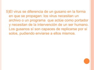 5)El virus se diferencia de un gusano en la forma
en que se propagan: los virus necesitan un
archivo o un programa que actúe como portador
y necesitan de la intervención de un ser humano.
Los gusanos sí son capaces de replicarse por sí
solos, pudiendo enviarse a ellos mismos.
 