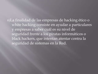 6)La finalidad de las empresas de hacking ético o
white hacking consiste en ayudar a particulares
y empresas a saber cuál es su nivel de
seguridad frente a los piratas informáticos o
black hackers, que intentan atentar contra la
seguridad de sistemas en la Red.
 