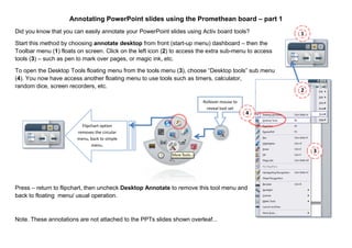 1
Annotating PowerPoint slides using the Promethean board – part 1
Did you know that you can easily annotate your PowerPoint slides using Activ board tools?
Start this method by choosing annotate desktop from front (start-up menu) dashboard – then the
Toolbar menu (1) floats on screen. Click on the left icon (2) to access the extra sub-menu to access
tools (3) – such as pen to mark over pages, or magic ink, etc.
To open the Desktop Tools floating menu from the tools menu (3), choose “Desktop tools” sub menu
(4). You now have access another floating menu to use tools such as timers, calculator,
random dice, screen recorders, etc.
Press – return to flipchart, then uncheck Desktop Annotate to remove this tool menu and
back to floating menu/ usual operation.
Note. These annotations are not attached to the PPTs slides shown overleaf...
Flipchart option
removes the circular
menu, back to simple
menu.
2
3
Rollover mouse to
reveal tool set
4
 