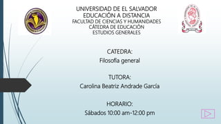 UNIVERSIDAD DE EL SALVADOR
EDUCACIÓN A DISTANCIA
FACULTAD DE CIENCIAS Y HUMANIDADES
CÁTEDRA DE EDUCACIÓN
ESTUDIOS GENERALES
CATEDRA:
Filosofía general
TUTORA:
Carolina Beatriz Andrade García
HORARIO:
Sábados 10:00 am-12:00 pm
 