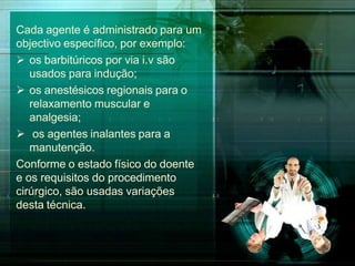 Cada agente é administrado para um
objectivo específico, por exemplo:
 os barbitúricos por via i.v são
usados para indução;
 os anestésicos regionais para o
relaxamento muscular e
analgesia;
 os agentes inalantes para a
manutenção.
Conforme o estado físico do doente
e os requisitos do procedimento
cirúrgico, são usadas variações
desta técnica.
 
