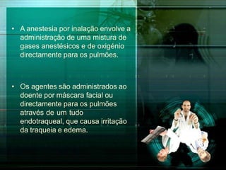 • A anestesia por inalação envolve a
administração de uma mistura de
gases anestésicos e de oxigénio
directamente para os pulmões.
• Os agentes são administrados ao
doente por máscara facial ou
directamente para os pulmões
através de um tudo
endotraqueal, que causa irritação
da traqueia e edema.
 