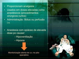 • Proporcionam analgesia
• Usados em doses elevadas como
anestésicos (procedimentos
cirúrgicos curtos)
• Administração: Bólus ou perfusão
i.v.
• Anestesia com opiáceo de elevada
dose po causar:
- Hipoventilação
- Hipoxia
Monitorização atenta de s.v. no pós-
operatório
 
