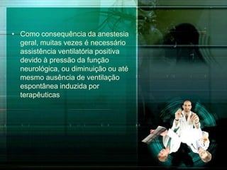 • Como consequência da anestesia
geral, muitas vezes é necessário
assistência ventilatória positiva
devido à pressão da função
neurológica, ou diminuição ou até
mesmo ausência de ventilação
espontânea induzida por
terapêuticas
 
