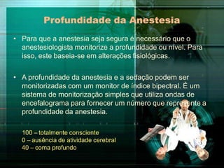 Profundidade da Anestesia
• Para que a anestesia seja segura é necessário que o
anestesiologista monitorize a profundidade ou nível. Para
isso, este baseia-se em alterações fisiológicas.
• A profundidade da anestesia e a sedação podem ser
monitorizadas com um monitor de índice bipectral. É um
sistema de monitorização simples que utiliza ondas de
encefalograma para fornecer um número que represente a
profundidade da anestesia.
100 – totalmente consciente
0 – ausência de atividade cerebral
40 – coma profundo
 