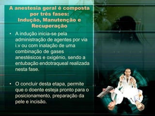 A anestesia geral é composta
por três fases:
Indução, Manutenção e
Recuperação
• A indução inicia-se pela
administração de agentes por via
i.v ou com inalação de uma
combinação de gases
anestésicos e oxigénio, sendo a
entubação endotraqueal realizada
nesta fase.
• O concluir desta etapa, permite
que o doente esteja pronto para o
posicionamento, preparação da
pele e incisão.
 
