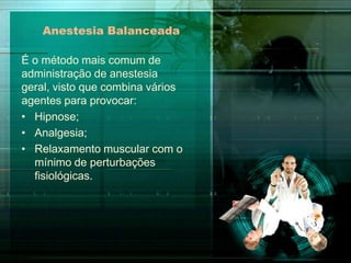 Anestesia Balanceada
É o método mais comum de
administração de anestesia
geral, visto que combina vários
agentes para provocar:
• Hipnose;
• Analgesia;
• Relaxamento muscular com o
mínimo de perturbações
fisiológicas.

 