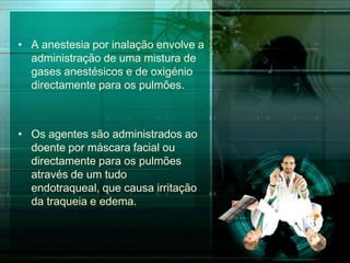 • A anestesia por inalação envolve a
administração de uma mistura de
gases anestésicos e de oxigénio
directamente para os pulmões.

• Os agentes são administrados ao
doente por máscara facial ou
directamente para os pulmões
através de um tudo
endotraqueal, que causa irritação
da traqueia e edema.

 