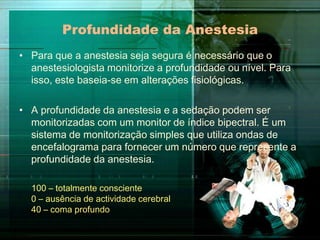 Profundidade da Anestesia
• Para que a anestesia seja segura é necessário que o
anestesiologista monitorize a profundidade ou nível. Para
isso, este baseia-se em alterações fisiológicas.
• A profundidade da anestesia e a sedação podem ser
monitorizadas com um monitor de índice bipectral. É um
sistema de monitorização simples que utiliza ondas de
encefalograma para fornecer um número que represente a
profundidade da anestesia.
100 – totalmente consciente
0 – ausência de actividade cerebral
40 – coma profundo

 