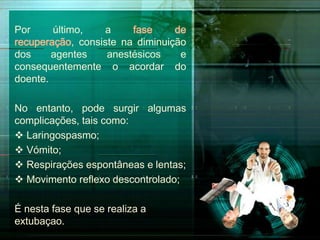 Por
último,
a
fase
de
recuperação, consiste na diminuição
dos
agentes
anestésicos
e
consequentemente o acordar do
doente.
No entanto, pode surgir algumas
complicações, tais como:
 Laringospasmo;
 Vómito;
 Respirações espontâneas e lentas;
 Movimento reflexo descontrolado;
É nesta fase que se realiza a
extubaçao.

 