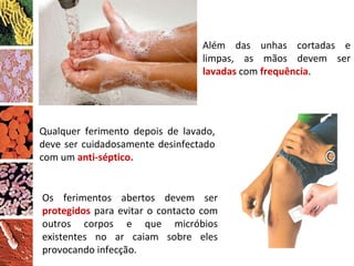 Além das unhas cortadas e limpas, as mãos devem ser  lavadas  com  frequência . Qualquer ferimento depois de lavado, deve ser cuidadosamente desinfectado com um  anti-séptico. Os ferimentos abertos devem ser  protegidos  para evitar o contacto com outros corpos e que micróbios existentes no ar caiam sobre eles provocando infecção. 